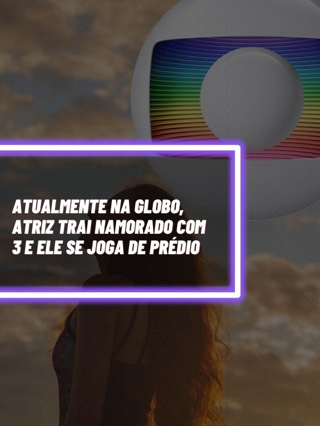 Atualmente na Globo, atriz trai namorado com 3 e ele se joga de prédio